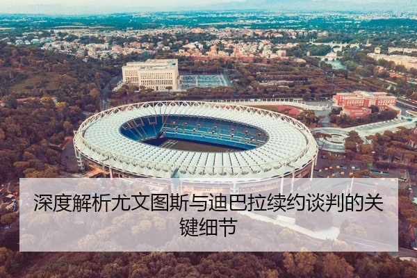 深度解析尤文图斯与迪巴拉续约谈判的关键细节